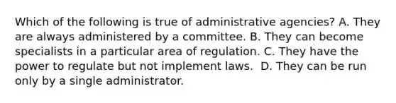 Which of the following is true of administrative agencies? ​A. They are always administered by a committee. B. They can become specialists in a particular area of regulation. C. ​They have the power to regulate but not implement laws. ​ D. They can be run only by a single administrator.