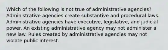 Which of the following is not true of administrative agencies? Administrative agencies create substantive and procedural laws. Administrative agencies have executive, legislative, and judicial power. An existing administrative agency may not administer a new law. Rules created by administrative agencies may not violate public interest.