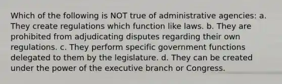 Which of the following is NOT true of administrative agencies: a. They create regulations which function like laws. b. They are prohibited from adjudicating disputes regarding their own regulations. c. They perform specific government functions delegated to them by the legislature. d. They can be created under the power of the executive branch or Congress.