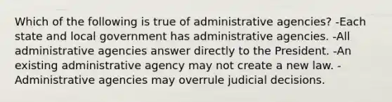 Which of the following is true of administrative agencies? -Each state and local government has administrative agencies. -All administrative agencies answer directly to the President. -An existing administrative agency may not create a new law. -Administrative agencies may overrule judicial decisions.