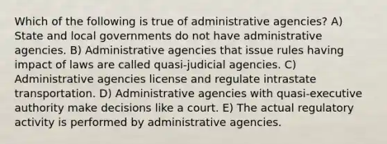 Which of the following is true of administrative agencies? A) State and local governments do not have administrative agencies. B) Administrative agencies that issue rules having impact of laws are called quasi-judicial agencies. C) Administrative agencies license and regulate intrastate transportation. D) Administrative agencies with quasi-executive authority make decisions like a court. E) The actual regulatory activity is performed by administrative agencies.