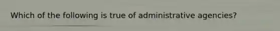 Which of the following is true of administrative agencies?