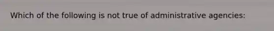 Which of the following is not true of administrative agencies: