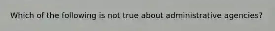 Which of the following is not true about administrative agencies?