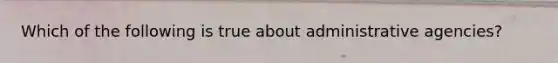 Which of the following is true about administrative agencies?