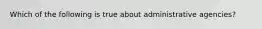 ​Which of the following is true about administrative agencies?