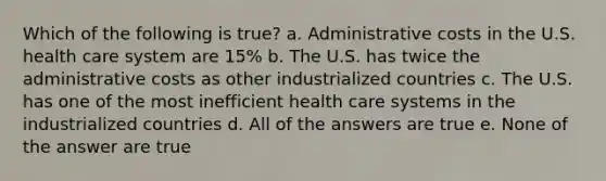 Which of the following is true? a. Administrative costs in the U.S. health care system are 15% b. The U.S. has twice the administrative costs as other industrialized countries c. The U.S. has one of the most inefficient health care systems in the industrialized countries d. All of the answers are true e. None of the answer are true