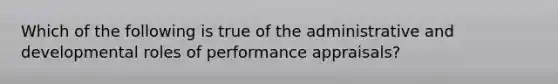 Which of the following is true of the administrative and developmental roles of performance appraisals?