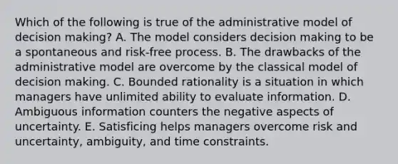 Which of the following is true of the administrative model of decision making? A. The model considers decision making to be a spontaneous and risk-free process. B. The drawbacks of the administrative model are overcome by the classical model of decision making. C. Bounded rationality is a situation in which managers have unlimited ability to evaluate information. D. Ambiguous information counters the negative aspects of uncertainty. E. Satisficing helps managers overcome risk and uncertainty, ambiguity, and time constraints.