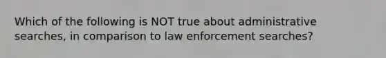 Which of the following is NOT true about administrative searches, in comparison to law enforcement searches?