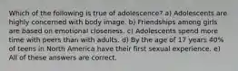 Which of the following is true of adolescence? a) Adolescents are highly concerned with body image. b) Friendships among girls are based on emotional closeness. c) Adolescents spend more time with peers than with adults. d) By the age of 17 years 40% of teens in North America have their first sexual experience. e) All of these answers are correct.