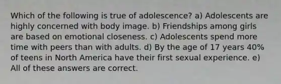 Which of the following is true of adolescence? a) Adolescents are highly concerned with body image. b) Friendships among girls are based on emotional closeness. c) Adolescents spend more time with peers than with adults. d) By the age of 17 years 40% of teens in North America have their first sexual experience. e) All of these answers are correct.