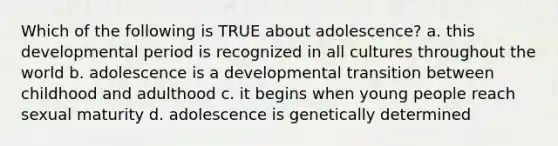 Which of the following is TRUE about adolescence? a. this developmental period is recognized in all cultures throughout the world b. adolescence is a developmental transition between childhood and adulthood c. it begins when young people reach sexual maturity d. adolescence is genetically determined