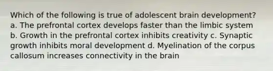 Which of the following is true of adolescent brain development? a. The prefrontal cortex develops faster than the limbic system b. Growth in the prefrontal cortex inhibits creativity c. Synaptic growth inhibits moral development d. Myelination of the corpus callosum increases connectivity in the brain