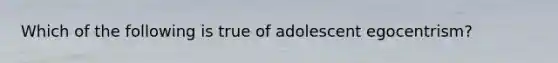 Which of the following is true of adolescent egocentrism?