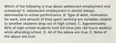 Which of the following is true about adolescent employment and schooling? A. Adolescent employment is almost always detrimental to school performance. B. Type of work, motivation for work, and amount of time spent working are variables related to whether students drop out of high school. C. Approximately 80% of high-school students hold full-time jobs (40 hours weekly) while attending school. D. All of the above are true. E. None of the above are true.