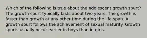 Which of the following is true about the adolescent growth spurt? The growth spurt typically lasts about two years. The growth is faster than growth at any other time during the life span. A growth spurt follows the achievement of sexual maturity. Growth spurts usually occur earlier in boys than in girls.