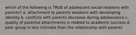 which of the following is TRUE of adolescent social relations with parents? a. attachment to parents weakens with developing identity b. conflicts with parents decrease during adolescence c. quality of parental attachments is related to academic success d. peer group is less intimate than the relationship with parents