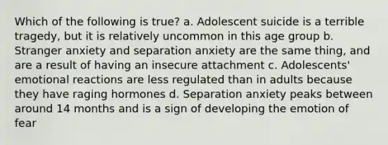 Which of the following is true? a. Adolescent suicide is a terrible tragedy, but it is relatively uncommon in this age group b. Stranger anxiety and separation anxiety are the same thing, and are a result of having an insecure attachment c. Adolescents' emotional reactions are less regulated than in adults because they have raging hormones d. Separation anxiety peaks between around 14 months and is a sign of developing the emotion of fear