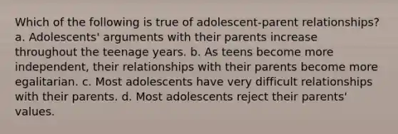 Which of the following is true of adolescent-parent relationships? a. Adolescents' arguments with their parents increase throughout the teenage years. b. As teens become more independent, their relationships with their parents become more egalitarian. c. Most adolescents have very difficult relationships with their parents. d. Most adolescents reject their parents' values.