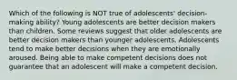 Which of the following is NOT true of adolescents' decision-making ability? Young adolescents are better decision makers than children. Some reviews suggest that older adolescents are better decision makers than younger adolescents. Adolescents tend to make better decisions when they are emotionally aroused. Being able to make competent decisions does not guarantee that an adolescent will make a competent decision.