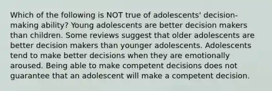 Which of the following is NOT true of adolescents' decision-making ability? Young adolescents are better decision makers than children. Some reviews suggest that older adolescents are better decision makers than younger adolescents. Adolescents tend to make better decisions when they are emotionally aroused. Being able to make competent decisions does not guarantee that an adolescent will make a competent decision.