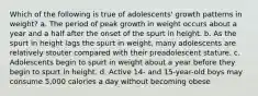 Which of the following is true of adolescents' growth patterns in weight? a. The period of peak growth in weight occurs about a year and a half after the onset of the spurt in height. b. As the spurt in height lags the spurt in weight, many adolescents are relatively stouter compared with their preadolescent stature. c. Adolescents begin to spurt in weight about a year before they begin to spurt in height. d. Active 14- and 15-year-old boys may consume 5,000 calories a day without becoming obese