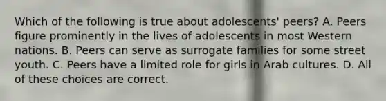 Which of the following is true about adolescents' peers? A. Peers figure prominently in the lives of adolescents in most Western nations. B. Peers can serve as surrogate families for some street youth. C. Peers have a limited role for girls in Arab cultures. D. All of these choices are correct.