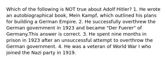 Which of the following is NOT true about <a href='https://www.questionai.com/knowledge/kzKWAKPqJ1-adolf-hitler' class='anchor-knowledge'>adolf hitler</a>? 1. He wrote an autobiographical book, Mein Kampf, which outlined his plans for building a German Empire. 2. He successfully overthrew the German government in 1923 and became "Der Fuerer" of Germany.This answer is correct. 3. He spent nine months in prison in 1923 after an unsuccessful attempt to overthrow the German government. 4. He was a veteran of World War I who joined the Nazi party in 1919.