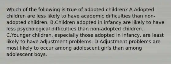 Which of the following is true of adopted children? A.Adopted children are less likely to have academic difficulties than non-adopted children. B.Children adopted in infancy are likely to have less psychological difficulties than non-adopted children. C.Younger children, especially those adopted in infancy, are least likely to have adjustment problems. D.Adjustment problems are most likely to occur among adolescent girls than among adolescent boys.