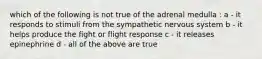which of the following is not true of the adrenal medulla : a - it responds to stimuli from the sympathetic nervous system b - it helps produce the fight or flight response c - it releases epinephrine d - all of the above are true