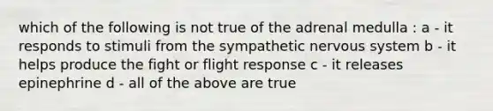 which of the following is not true of the adrenal medulla : a - it responds to stimuli from the sympathetic <a href='https://www.questionai.com/knowledge/kThdVqrsqy-nervous-system' class='anchor-knowledge'>nervous system</a> b - it helps produce the fight or flight response c - it releases epinephrine d - all of the above are true