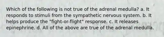 Which of the following is not true of the adrenal medulla? a. It responds to stimuli from the sympathetic <a href='https://www.questionai.com/knowledge/kThdVqrsqy-nervous-system' class='anchor-knowledge'>nervous system</a>. b. It helps produce the "fight-or-flight" response. c. It releases epinephrine. d. All of the above are true of the adrenal medulla.