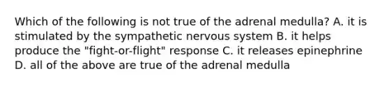 Which of the following is not true of the adrenal medulla? A. it is stimulated by the sympathetic nervous system B. it helps produce the "fight-or-flight" response C. it releases epinephrine D. all of the above are true of the adrenal medulla