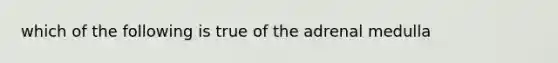 which of the following is true of the adrenal medulla