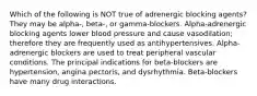 Which of the following is NOT true of adrenergic blocking agents? They may be alpha-, beta-, or gamma-blockers. Alpha-adrenergic blocking agents lower blood pressure and cause vasodilation; therefore they are frequently used as antihypertensives. Alpha-adrenergic blockers are used to treat peripheral vascular conditions. The principal indications for beta-blockers are hypertension, angina pectoris, and dysrhythmia. Beta-blockers have many drug interactions.