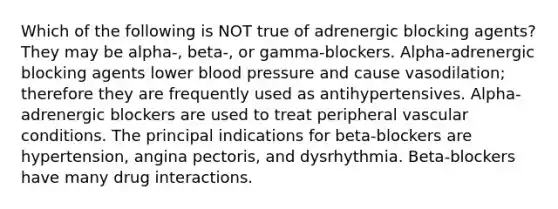 Which of the following is NOT true of adrenergic blocking agents? They may be alpha-, beta-, or gamma-blockers. Alpha-adrenergic blocking agents lower blood pressure and cause vasodilation; therefore they are frequently used as antihypertensives. Alpha-adrenergic blockers are used to treat peripheral vascular conditions. The principal indications for beta-blockers are hypertension, angina pectoris, and dysrhythmia. Beta-blockers have many drug interactions.