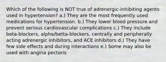 Which of the following is NOT true of adrenergic-inhibiting agents used in hypertension? a.) They are the most frequently used medications for hypertension. b.) They lower blood pressure and prevent serious cardiovascular complications c.) They include beta-blockers, alpha/betta-blockers, centrally and peripherally acting adrenergic inhibitors, and ACE inhibitors d.) They have few side effects and during interactions e.) Some may also be used with angina pectoris