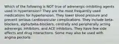 Which of the following is NOT true of adrenergic-inhibiting agents used in hypertension? They are the most frequently used medications for hypertension. They lower blood pressure and prevent serious cardiovascular complications. They include beta-blockers, alpha/beta-blockers, centrally and peripherally acting adrenergic inhibitors, and ACE inhibitors. They have few side effects and drug interactions. Some may also be used with angina pectoris.