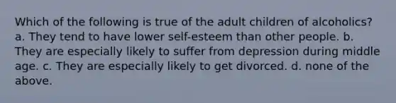 Which of the following is true of the adult children of alcoholics? a. They tend to have lower self-esteem than other people. b. They are especially likely to suffer from depression during middle age. c. They are especially likely to get divorced. d. none of the above.