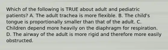 Which of the following is TRUE about adult and pediatric​ patients? A. The adult trachea is more flexible. B. The​ child's tongue is proportionally smaller than that of the adult. C. Children depend more heavily on the diaphragm for respiration. D. The airway of the adult is more rigid and therefore more easily obstructed.