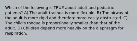 Which of the following is TRUE about adult and pediatric​ patients? A) The adult trachea is more flexible. B) The airway of the adult is more rigid and therefore more easily obstructed. C) The child's tongue is proportionally smaller than that of the adult. D) Children depend more heavily on the diaphragm for respiration.