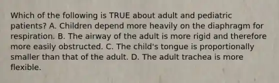 Which of the following is TRUE about adult and pediatric​ patients? A. Children depend more heavily on the diaphragm for respiration. B. The airway of the adult is more rigid and therefore more easily obstructed. C. The​ child's tongue is proportionally smaller than that of the adult. D. The adult trachea is more flexible.