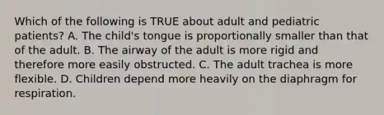 Which of the following is TRUE about adult and pediatric​ patients? A. The​ child's tongue is proportionally smaller than that of the adult. B. The airway of the adult is more rigid and therefore more easily obstructed. C. The adult trachea is more flexible. D. Children depend more heavily on the diaphragm for respiration.