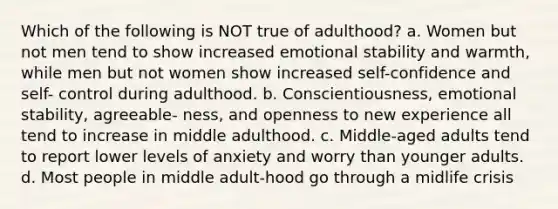 Which of the following is NOT true of adulthood? a. Women but not men tend to show increased emotional stability and warmth, while men but not women show increased self-confidence and self- control during adulthood. b. Conscientiousness, emotional stability, agreeable- ness, and openness to new experience all tend to increase in middle adulthood. c. Middle-aged adults tend to report lower levels of anxiety and worry than younger adults. d. Most people in middle adult-hood go through a midlife crisis