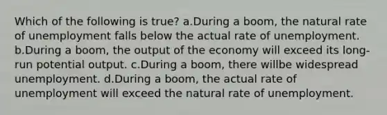 Which of the following is true? a.During a boom, the natural rate of unemployment falls below the actual rate of unemployment. b.During a boom, the output of the economy will exceed its long-run potential output. c.During a boom, there willbe widespread unemployment. d.During a boom, the actual rate of unemployment will exceed the natural rate of unemployment.