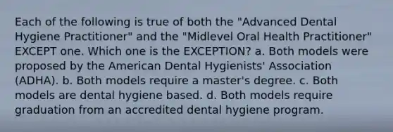 Each of the following is true of both the "Advanced Dental Hygiene Practitioner" and the "Midlevel Oral Health Practitioner" EXCEPT one. Which one is the EXCEPTION? a. Both models were proposed by the American Dental Hygienists' Association (ADHA). b. Both models require a master's degree. c. Both models are dental hygiene based. d. Both models require graduation from an accredited dental hygiene program.