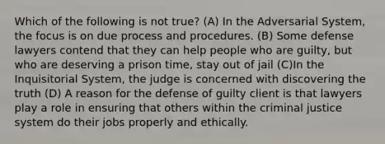 Which of the following is not true? (A) In the Adversarial System, the focus is on due process and procedures. (B) Some defense lawyers contend that they can help people who are guilty, but who are deserving a prison time, stay out of jail (C)In the Inquisitorial System, the judge is concerned with discovering the truth (D) A reason for the defense of guilty client is that lawyers play a role in ensuring that others within the criminal justice system do their jobs properly and ethically.