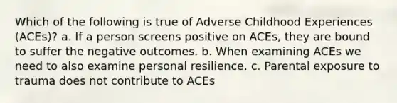 Which of the following is true of Adverse Childhood Experiences (ACEs)? a. If a person screens positive on ACEs, they are bound to suffer the negative outcomes. b. When examining ACEs we need to also examine personal resilience. c. Parental exposure to trauma does not contribute to ACEs