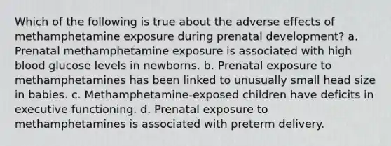 Which of the following is true about the adverse effects of methamphetamine exposure during prenatal development? a. Prenatal methamphetamine exposure is associated with high blood glucose levels in newborns. b. Prenatal exposure to methamphetamines has been linked to unusually small head size in babies. c. Methamphetamine-exposed children have deficits in executive functioning. d. Prenatal exposure to methamphetamines is associated with preterm delivery.